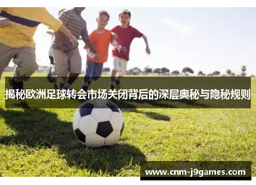 揭秘欧洲足球转会市场关闭背后的深层奥秘与隐秘规则