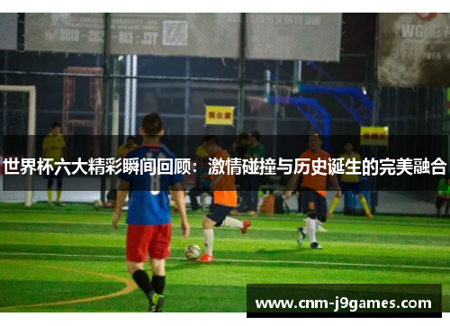 世界杯六大精彩瞬间回顾:激情碰撞与历史诞生的完美融合 世界杯六大精彩瞬间回顾:激情碰撞与历史诞生的完美融合
