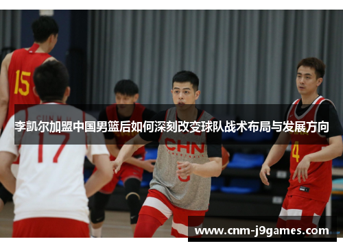 李凯尔加盟中国男篮后如何深刻改变球队战术布局与发展方向 李凯尔加盟中国男篮后如何深刻改变球队战术布局与发展方向