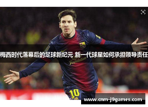 梅西时代落幕后的足球新纪元 新一代球星如何承担领导责任 梅西时代落幕后的足球新纪元 新一代球星如何承担领导责任