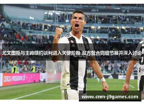 尤文图斯与主帅续约谈判进入关键阶段 双方就合同细节展开深入讨论