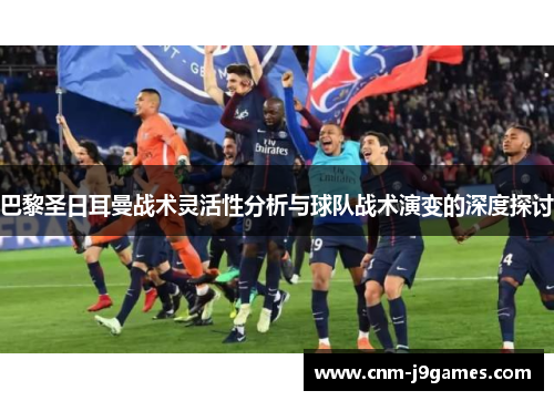 巴黎圣日耳曼战术灵活性分析与球队战术演变的深度探讨