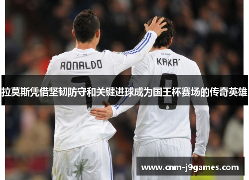 拉莫斯凭借坚韧防守和关键进球成为国王杯赛场的传奇英雄