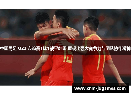 中国男足 U23 友谊赛1比1战平韩国 展现出强大竞争力与团队协作精神