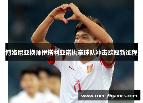 博洛尼亚换帅伊塔利亚诺执掌球队冲击欧冠新征程 博洛尼亚换帅伊塔利亚诺执掌球队冲击欧冠新征程