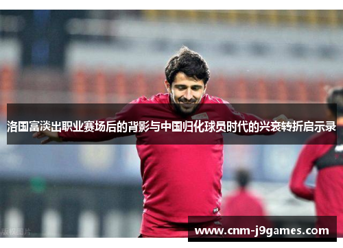 洛国富淡出职业赛场后的背影与中国归化球员时代的兴衰转折启示录 洛国富淡出职业赛场后的背影与中国归化球员时代的兴衰转折启示录