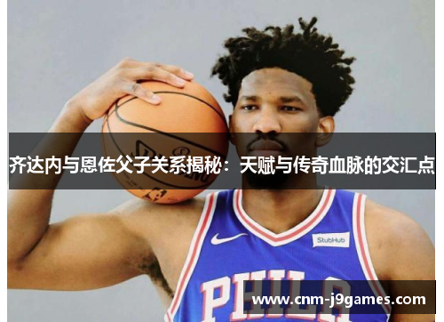齐达内与恩佐父子关系揭秘：天赋与传奇血脉的交汇点