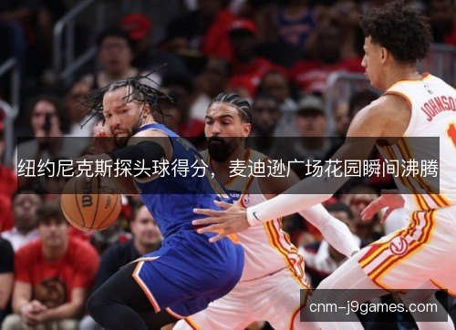 纽约尼克斯探头球得分，麦迪逊广场花园瞬间沸腾