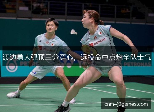 渡边勇大弧顶三分穿心,远投命中点燃全队士气 渡边勇大弧顶三分穿心,远投命中点燃全队士气