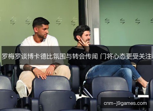 罗梅罗谈博卡德比氛围与转会传闻 门将心态更受关注 罗梅罗谈博卡德比氛围与转会传闻 门将心态更受关注
