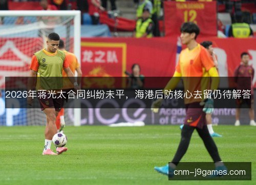 2026年蒋光太合同纠纷未平，海港后防核心去留仍待解答